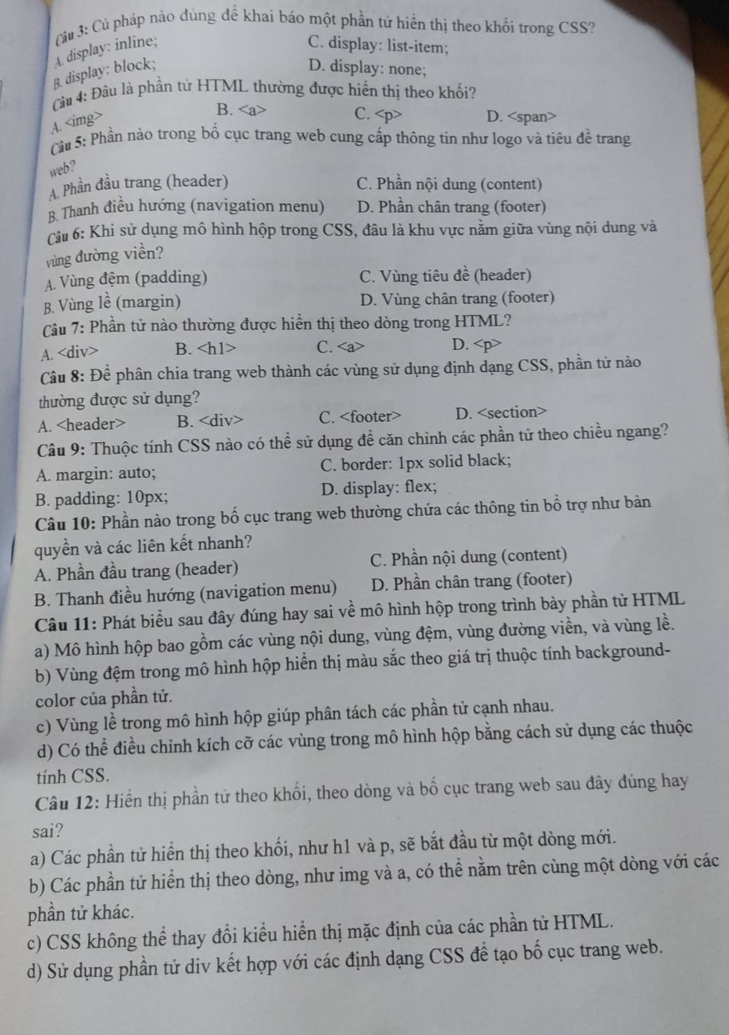 áu 3: Cú pháp nào đùng đề khai báo một phần tử hiển thị theo khối trong CSS?
A. display: inline;
C. display: list-item;
B. display: block; D. display: none;
Câu 4: Đâu là phần tử HTML thường được hiển thị theo khối?
A.
B. C. D.
Cầu 5: Phần nào trong bố cục trang web cung cấp thông tin như logo và tiêu đề trang
web?
A. Phần đầu trang (header) C. Phần nội dung (content)
B. Thanh điều hướng (navigation menu) D. Phần chân trang (footer)
Câu 6: Khỉ sử dụng mô hình hộp trong CSS, đâu là khu vực nằm giữa vùng nội dung và
vùng đường viền?
A. Vùng đệm (padding) C. Vùng tiêu đề (header)
B. Vùng lề (margin) D. Vùng chân trang (footer)
Câu 7: Phần tử nào thường được hiển thị theo dòng trong HTML?
A. B. C.
D.
Câu 8: Để phân chia trang web thành các vùng sử dụng định dạng CSS, phần tử nào
thường được sử dụng?
A. B. C. D.
Câu 9: Thuộc tính CSS nào có thể sử dụng để căn chinh các phần tử theo chiều ngang?
A. margin: auto; C. border: 1px solid black;
B. padding: 10px; D. display: flex;
Câu 10: Phần nào trong bố cục trang web thường chứa các thông tin bổ trợ như bản
quyền và các liên kết nhanh?
A. Phần đầu trang (header)  C. Phần nội dung (content)
B. Thanh điều hướng (navigation menu) D. Phần chân trang (footer)
Câu 11: Phát biểu sau đây đúng hay sai về mô hình hộp trong trình bày phần tử HTML
a) Mô hình hộp bao gồm các vùng nội dung, vùng đệm, vùng đường viền, và vùng lề.
b) Vùng đệm trong mô hình hộp hiển thị màu sắc theo giá trị thuộc tính background-
color của phần tử.
c) Vùng lề trong mô hình hộp giúp phân tách các phần tử cạnh nhau.
d) Có thể điều chỉnh kích cỡ các vùng trong mô hình hộp bằng cách sử dụng các thuộc
tính CSS.
Câu 12: Hiển thị phần từ theo khối, theo dòng và bố cục trang web sau đây đúng hay
sai?
a) Các phần tử hiển thị theo khối, như h1 và p, sẽ bắt đầu từ một dòng mới.
b) Các phần tử hiển thị theo dòng, như img và a, có thể nằm trên cùng một dòng với các
phần tử khác.
c) CSS không thể thay đổi kiểu hiển thị mặc định của các phần tử HTML.
d) Sử dụng phần tử div kết hợp với các định dạng CSS để tạo bố cục trang web.