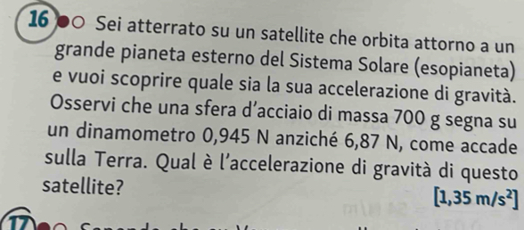 16 00 Sei atterrato su un satellite che orbita attorno a un 
grande pianeta esterno del Sistema Solare (esopianeta) 
e vuoi scoprire quale sia la sua accelerazione di gravità. 
Osservi che una sfera d’acciaio di massa 700 g segna su 
un dinamometro 0,945 N anziché 6,87 N, come accade 
sulla Terra. Qual è l'accelerazione di gravità di questo 
satellite? [1,35m/s^2]
1