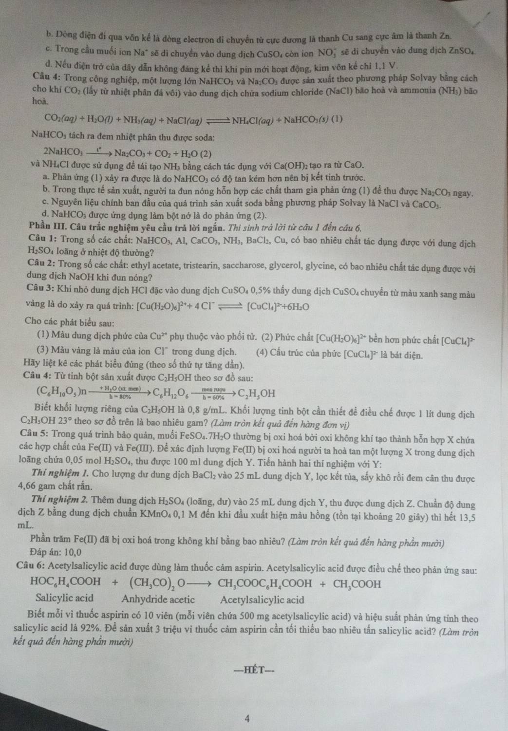 b. Dòng điện đi qua vốn kể là dòng electron di chuyển từ cực dương là thanh Cu sang cực âm là thanh Zn.
c. Trong cầu muối ion Na* sẽ di chuyền vào dung dịch CuSO₄ còn ion NO¯ sẽ di chuyển vào dung dịch ZnSO_4
d. Nếu điện trở của dây dẫn không đáng kể thỉ khí pin mới hoạt động, kim vôn kế chỉ 1.1V.
Câu 4: Trong công nghiệp, một lượng lớn NaHCO_3 và Na_2CO_3 được sản xuất theo phương pháp Solvay bằng cách
cho khí CO_2 (lấy từ nhiệt phân đá vôi) vào dung dịch chứa sodium chloride (NaCl) bão hoà và ammonia (NH₃) bão
hoà.
CO_2(aq)+H_2O(l)+NH_3(aq)+NaCl(aq)leftharpoons NH_4Cl(aq)+NaHCO_3(s)(1)
NaHCO_3 tách ra đem nhiệt phân thu được soda:
2NaHCO_3xrightarrow I^nNa_2CO_3+CO_2+H_2O(2)
và l NH_4C El được sử dụng đề tái tạo NH₃ bằng cách tác dụng với t Ca(OH)_2 tạo ra từ CaO.
a. Phản ứng (1) xảy ra được là do NaHCO₃ có độ tan kém hơn nên bị kết tinh trước.
b. Trong thực tế sản xuất, người ta đun nóng hỗn hợp các chất tham gia phản ứng (1) để thu được Na_2CO_3 ngay.
c. Nguyên liệu chính ban đầu của quá trình sản xuất soda bằng phương pháp Solvay là NaCl và CaCO_3.
d. N aHCO_3 được ứng dụng làm bột nở là do phản ứng (2).
Phần III. Câu trắc nghiệm yêu cầu trả lời ngắn. Thi sinh trả lời từ câu 1 đến câu 6.
Câu 1: Trong số các chất: NaHCO_3,Al,CaCO_3,NH_3,BaCl_2,Cu , có bao nhiêu chất tác dụng được với dung dịch
H_2SO 4 loãng ở nhiệt độ thường?
Câu 2: Trong số các chất: ethyl acetate, tristearin, saccharose, glycerol, glycine, có bao nhiêu chất tác dụng được với
dung dịch NaOH khi đun nóng?
Câu 3: Khi nhỏ dung dịch HCl đặc vào dung dịch CuSO_40,5% thấy dung dịch CuSO₄ chuyển từ màu xanh sang màu
vàng là do xảy ra quá trình: [Cu(H_2O)_6]^2++4Cl^-leftharpoons [CuCl_4]^2++6H_2O
Cho các phát biểu sau:
(1) Màu dung dịch phức của Cu^(2+) * phụ thuộc vào phối tử. (2) Phức chất [Cu(H_2O)_6]^2+ bền hơn phức chất [CuCl_4]^2-
(3) Màu vàng là màu của ion Cl¯ trong dung dịch. (4) Cầu trúc của phức [CuCl_4]^2- là bát diện.
Hãy liệt kê các phát biểu đúng (theo số thứ tự tăng dần).
Câu 4: Từ tinh bột sản xuất được C _2H_5O H theo sơ đồ sau:
(C_6H_10O_5)nto frac +H_2O(xtmen)h=80% to C_6H_12O_6to frac mennvquC_2H_C_2H_5OH
Biết khối lượng riêng của C₂H₅OH là 0,8 g/mL. Khối lượng tinh bột cần thiết đề điều chế được 1 lít dung dịch
C_2H_5O1 23° theo sơ đồ trên là bao nhiêu gam? (Làm tròn kết quả đến hàng đơn vị)
Câu 5: Trong quá trình bảo quản, muối FeSO..7H_2O 9 thường bị oxi hoá bởi oxi không khí tạo thành hỗn hợp X chứa
các hợp chất của Fe(II) và Fe(III). Để xác định lượng Fe(II) bị oxi hoá người ta hoà tan một lượng X trong dung dịch
loãng chứa 0,05 mol H_2SO_4, thu được 100 ml dung dịch Y. Tiến hành hai thí nghiệm với Y:
Thí nghiệm 1. Cho lượng dư dung dịch BaCl_2 vào 25 mL dung dịch Y, lọc kết tủa, sấy khô rồi đem cân thu được
4,66 gam chất rắn.
Thí nghiệm 2. Thêm dung dịch B I_2SO_4 (loãng, dư) vào 25 mL dung dịch Y, thu được dung dịch Z. Chuẩn độ dung
dịch Z bằng dung dịch chuẩn KMnO₄ 0,1 M đến khi đầu xuất hiện màu hồng (tồn tại khoảng 20 giây) thì hết 13,5
mL.
Phần trăm Fe(II) 9 đã bị oxi hoá trong không khí bằng bao nhiêu? (Làm tròn kết quả đến hàng phần mười)
Đáp án: 10,0
Câu 6: Acetylsalicylic acid được dùng làm thuốc cảm aspirin. Acetylsalicylic acid được điều chế theo phản ứng sau:
HOC_6H_4COOH+(CH_3CO)_2Oto CH_3COOC_6H_4COOH+CH_3COOH
Salicylic acid Anhydride acetic Acetylsalicylic acid
Biết mỗi vì thuốc aspirin có 10 viên (mỗi viên chứa 500 mg acetylsalicylic acid) và hiệu suất phản ứng tính theo
salicylic acid là 92%. Để sản xuất 3 triệu vi thuốc cảm aspirin cần tối thiểu bao nhiêu tấn salicylic acid? (Làm tròn
kết quả đến hàng phần mười)
===HÉT===
4