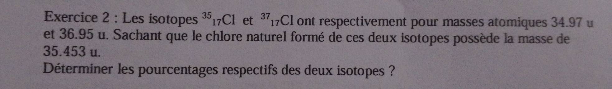 Les isotopes^(35)_17Cl ₹et 37 17Cl ont respectivement pour masses atomiques 34.97 u
et 36.95 u. Sachant que le chlore naturel formé de ces deux isotopes possède la masse de
35.453 u. 
Déterminer les pourcentages respectifs des deux isotopes ?