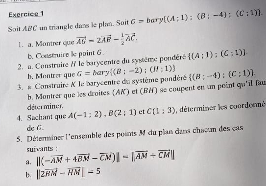 Soit ABC un triangle dans le plan. Soit G=bary (A;1);(B;-4);(C;1). 
1. a. Montrer que vector AG=2vector AB- 1/2 vector AC. 
b. Construire le point G. 
2. a. Construire H le barycentre du système pondéré  (A;1);(C;1). 
b. Montrer que 
3. a. Construire K le barycentre du système pondéré G=bary (B;-2);(H;1)  (B;-4);(C;1). 
b. Montrer que les droites (AK) et (BH) se coupent en un point qu’il fau 
déterminer. 
4. Sachant que A(-1;2), B(2;1) et C(1;3) , déterminer les coordonné 
de G. 
5. Déterminer l’ensemble des points M du plan dans chacun des cas 
suivants : 
a. ||(-vector AM+4vector BM-vector CM)||=||vector AM+vector CM||
b. ||2vector BM-vector HM||=5