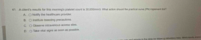 Acient's results for this morning's platelet count is 30,000/mm3. What action should the practical nurse (PN) Imprement first?
A Nolify the healthcare provider.
B Institute bleeding precautions.
C Observe intravenous access sites
D. Take vital signs as soon as possible.
d returns to the convp for follow-up latoratory messa. Which resuts wee