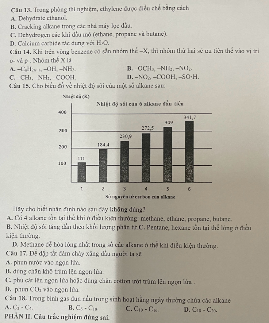 Trong phòng thí nghiệm, ethylene được điều chế bằng cách
A. Dehydrate ethanol.
B. Cracking alkane trong các nhà máy lọc dầu.
C. Dehydrogen các khí dầu mỏ (ethane, propane và butane).
D. Calcium carbide tác dụng với H_2O.
Câu 14. Khi trên vòng benzene có sẵn nhóm thế -X, thì nhóm thứ hai sẽ ưu tiên thế vào vị trí
o- và p-. Nhóm thế X là
A. -C_nH_2n+1,-OH,-NH_2. B. -OCH_3,-NH_2,-NO_2.
C. -CH_3,-NH_2,-COOH. D. -NO_2,-COOH,-SO_3H.
Câu 15. Cho biểu đồ về nhiệt độ sôi của một số alkane sau:
Hãy cho biết nhận định nào sau đây không đúng?
A. Có 4 alkane tồn tại thể khí ở điều kiện thường: methane, ethane, propane, butane.
B. Nhiệt độ sôi tăng dần theo khối lượng phân tử.C. Pentane, hexane tồn tại thể lỏng ở điều
kiện thường.
D. Methane dễ hóa lỏng nhất trong số các alkane ở thể khí điều kiện thường.
Câu 17. Để dập tắt đám cháy xăng dầu người ta sẽ
A. phun nước vào ngọn lửa.
B. dùng chăn khô trùm lên ngọn lửa.
C. phủ cát lên ngọn lửa hoặc dùng chăn cotton ướt trùm lên ngọn lửa .
D. phun CO_2 vào ngọn lửa.
Câu 18. Trong bình gas đun nấu trong sinh hoạt hằng ngày thường chứa các alkane
A. C_3-C_4. B. C_6-C_10. C. C_10-C_16. D. C_18-C_20.
PHÀN II. Câu trắc nghiệm đúng sai.