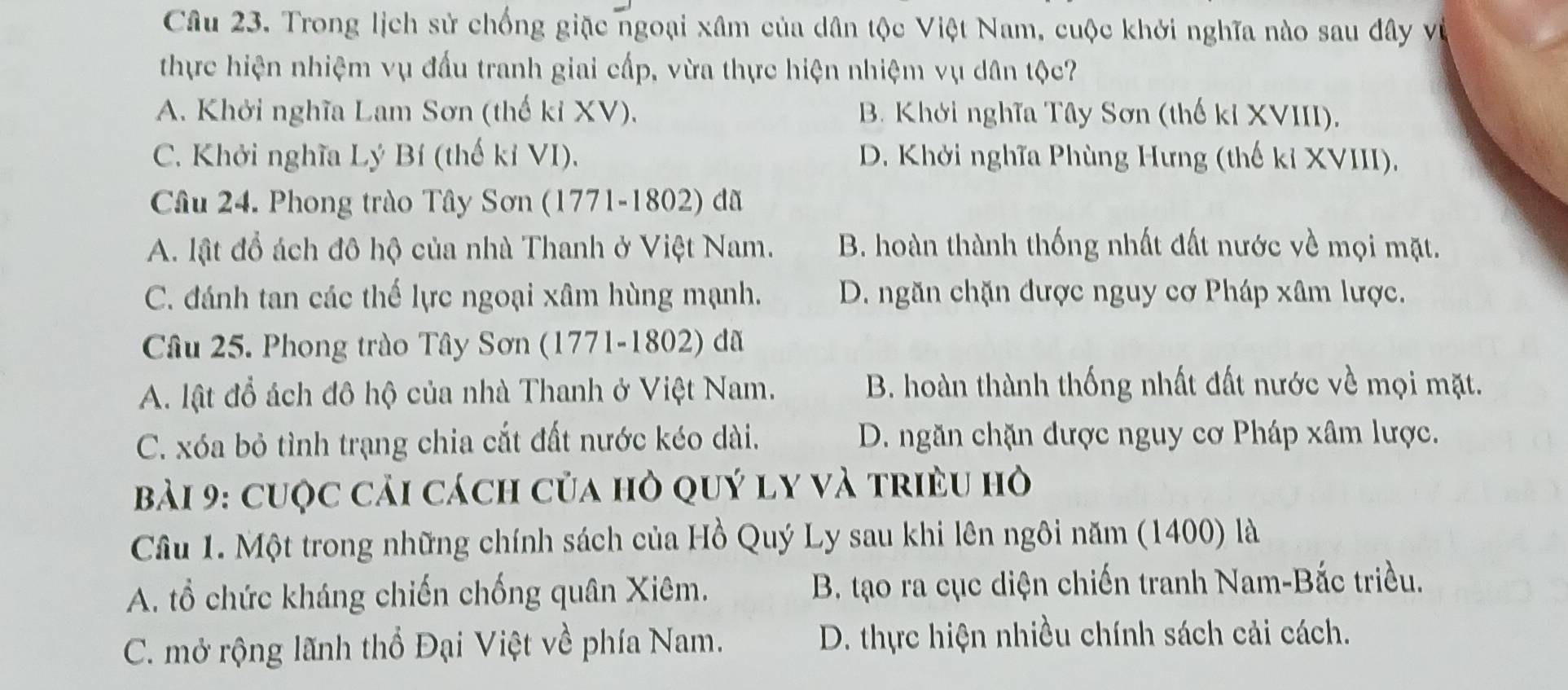 Trong lịch sử chống giặc ngoại xâm của dân tộc Việt Nam, cuộc khởi nghĩa nào sau đây về
thực hiện nhiệm vụ đấu tranh giai cấp, vừa thực hiện nhiệm vụ dân tộc?
A. Khởi nghĩa Lam Sơn (thế kỉ XV), B. Khởi nghĩa Tây Sơn (thế kỉ XVIII),
C. Khởi nghĩa Lý Bí (thế kỉ VI). D. Khởi nghĩa Phùng Hưng (thế kỉ XVIII),
Câu 24. Phong trào Tây Sơn (1771-1802) đã
A. lật đổ ách đô hộ của nhà Thanh ở Việt Nam. B. hoàn thành thống nhất đất nước về mọi mặt.
C. đánh tan các thế lực ngoại xâm hùng mạnh. D. ngăn chặn được nguy cơ Pháp xâm lược.
Câu 25. Phong trào Tây Sơn (1771-1802) đã
A. lật đổ ách đô hộ của nhà Thanh ở Việt Nam. B. hoàn thành thống nhất đất nước về mọi mặt.
C. xóa bỏ tình trạng chia cắt đất nước kéo dài. D. ngăn chặn được nguy cơ Pháp xâm lược.
Bài 9: cuộc cải cách của hỏ quý ly và triều hò
Cầu 1. Một trong những chính sách của Hồ Quý Ly sau khi lên ngôi năm (1400) là
A. ổ chức kháng chiến chống quân Xiêm. B. tạo ra cục diện chiến tranh Nam-Bắc triều.
C. mở rộng lãnh thổ Đại Việt về phía Nam. D. thực hiện nhiều chính sách cải cách.