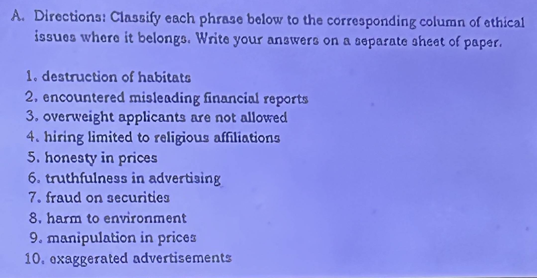 Directions: Classify each phrase below to the corresponding column of ethical 
issues where it belongs. Write your answers on a separate sheet of paper. 
1. destruction of habitats 
2. encountered misleading financial reports 
3. overweight applicants are not allowed 
4. hiring limited to religious affiliations 
5. honesty in prices 
6. truthfulness in advertising 
7. fraud on securities 
8. harm to environment 
9. manipulation in prices 
10. exaggerated advertisements