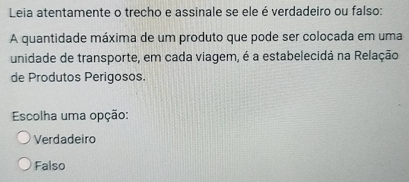 Leia atentamente o trecho e assinale se ele é verdadeiro ou falso:
A quantidade máxima de um produto que pode ser colocada em uma
unidade de transporte, em cada viagem, é a estabelecida na Relação
de Produtos Perigosos.
Escolha uma opção:
Verdadeiro
Falso