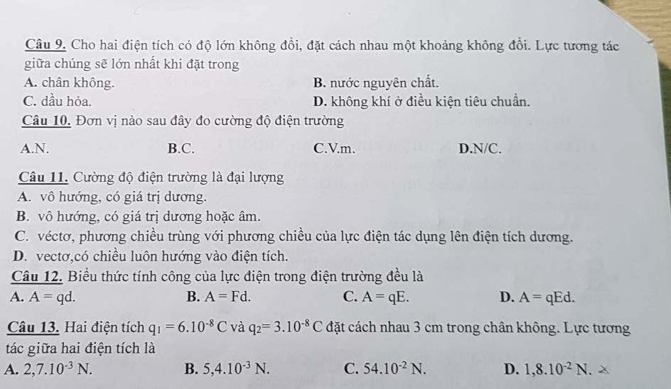 Cho hai điện tích có độ lớn không đổi, đặt cách nhau một khoảng không đổi. Lực tương tác
giữa chúng sẽ lớn nhất khi đặt trong
A. chân không. B. nước nguyên chất.
C. dầu hỏa. D. không khí ở điều kiện tiêu chuẩn.
Câu 10. Đơn vị nào sau đây đo cường độ điện trường
A. N. B.C. C.V.m. D. N/C.
Câu 11. Cường độ điện trường là đại lượng
A. vô hướng, có giá trị dương.
B. vô hướng, có giá trị dương hoặc âm.
C. véctơ, phương chiều trùng với phương chiều của lực điện tác dụng lên điện tích dương.
D. vectơ,có chiều luôn hướng vào điện tích.
Câu 12. Biểu thức tính công của lực điện trong điện trường đều là
A. A=qd. B. A=Fd. C. A=qE. D. A= qEd.
Câu 13. Hai điện tích q_1=6.10^(-8)C và q_2=3.10^(-8)C đặt cách nhau 3 cm trong chân không. Lực tương
tác giữa hai điện tích là
A. 2, 7.10^(-3)N. B. 5, 4.10^(-3)N. C. 54.10^(-2)N. D. 1, 8.10^(-2)N.*