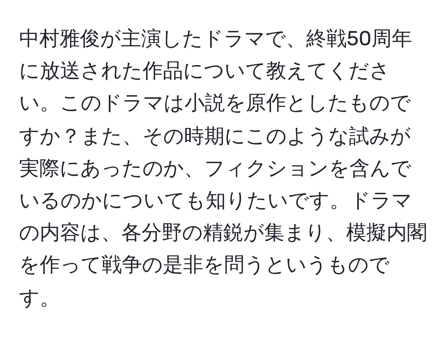 中村雅俊が主演したドラマで、終戦50周年に放送された作品について教えてください。このドラマは小説を原作としたものですか？また、その時期にこのような試みが実際にあったのか、フィクションを含んでいるのかについても知りたいです。ドラマの内容は、各分野の精鋭が集まり、模擬内閣を作って戦争の是非を問うというものです。