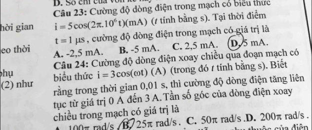 Số chi của vo n kể
Câu 23: Cường độ dòng điện trong mạch có biểu thức
hời gian i=5cos (2π .10^6t)(mA) (t tính bằng s). Tại thời điểm
t=1mu s , cường độ dòng điện trong mạch có giá trị là
eo thời A. -2,5 mA. B. -5 mA. C. 2,5 mA. D. 5 mA.
Câu 24: Cường độ dòng điện xoay chiều qua đoạn mạch có
hụ
(2) như biểu thức i=3cos (omega t) (A) (trong đó t tính bằng s). Biết
rằng trong thời gian 0,01 s, thì cường độ dòng điện tăng liên
tục từ giá trị 0 A đến 3 A. Tần số góc của dòng điện xoay
chiều trong mạch có giá trị là
100π rad/s / B. 25π rad/s. C. 50π rad/s .D. 200π rad/s.