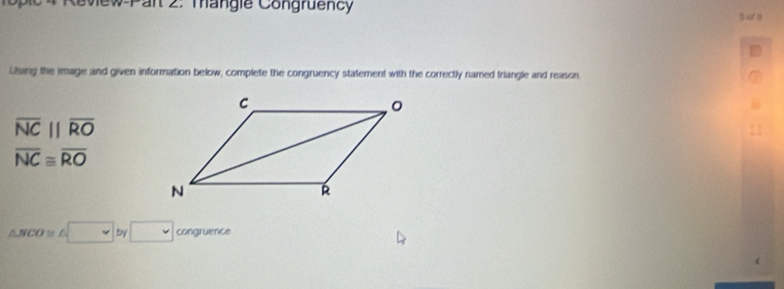 Revew Pan 2. mangie Congruency 
B af ti 
Lbing the image and given information below, complete the congruency statement with the correctly named triangle and reason.
overline NCparallel overline RO
overline NC≌ overline RO
△ NCO≌ △ □ by□ congruence