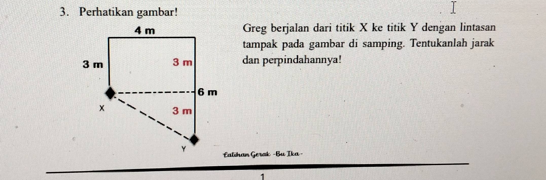 Perhatikan gambar! 
Greg berjalan dari titik X ke titik Y dengan lintasan 
tampak pada gambar di samping. Tentukanlah jarak 
dan perpindahannya! 
Latihan Gerak -Bu Ika -
7