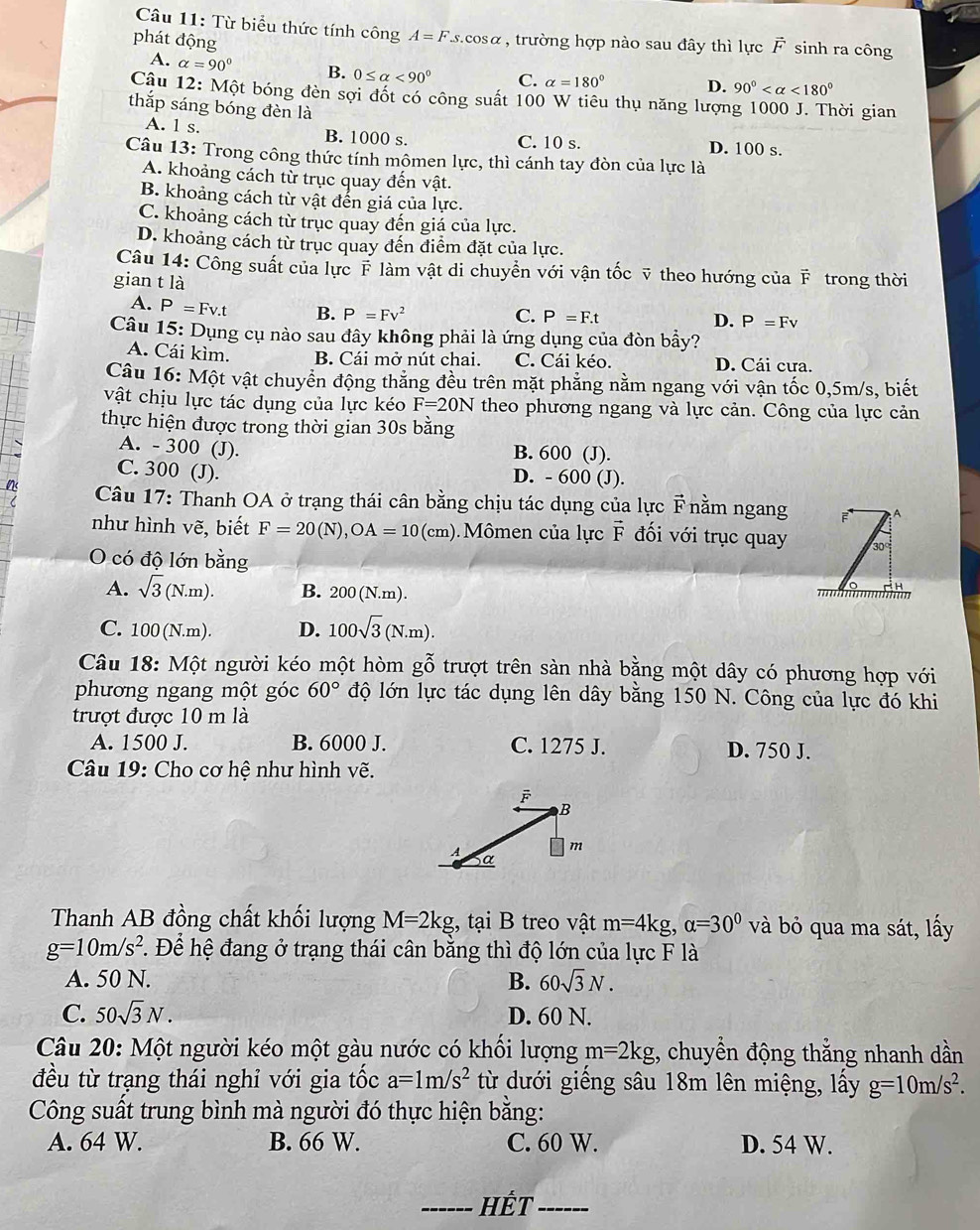 Từ biểu thức tính công A=F S. cosα , trường hợp nào sau đây thì lực vector F sinh ra công
phát động
A. alpha =90° B. 0≤ alpha <90° C. alpha =180°
D. 90° <180°
Cậu 12: Một bóng đèn sợi đốt có công suất 100 W tiêu thụ năng lượng 1000 J. Thời gian
thắp sáng bóng đèn là
A. 1 s. B. 1000 s. C. 10 s. D. 100 s.
Câu 13: Trong công thức tính mômen lực, thì cánh tay đòn của lực là
A. khoảng cách từ trục quay đến vật.
B. khoảng cách từ vật đến giá của lực.
C. khoảng cách từ trục quay đến giá của lực.
D. khoảng cách từ trục quay đến điểm đặt của lực.
Câu 14: Công suất của lực F làm vật di chuyển với vận tốc ỹ theo hướng của overline F trong thời
gian t là
A. P=Fv.t B. P=Fv^2
C. P=F.t D. P=Fv
Câu 15: Dụng cụ nào sau đây không phải là ứng dụng của đòn bầy?
A. Cái kìm. B. Cái mở nút chai. C. Cái kéo. D. Cái cưa.
Câu 16: Một vật chuyển động thẳng đều trên mặt phẳng nằm ngang với vận tốc 0,5m/s, biết
vật chịu lực tác dụng của lực kéo F=20N theo phương ngang và lực cản. Công của lực cản
thực hiện được trong thời gian 30s bằng
A. - 300 (J). B. 600 (J).
C. 300 (J). D. - 600 (J).
Câu 17: Thanh OA ở trạng thái cân bằng chịu tác dụng của lực overline p F nằm ngang
như hình vẽ, biết F=20(N),OA=10(cm) Mômen của lực vector F đối với trục quay
O có độ lớn bằng
A. sqrt(3)(N.m). B. 200(N.m).
H
C. 1 O_0 (N.m). D. 100sqrt(3)(N.m).
Câu 18: Một người kéo một hòm ghat ghat o trượt trên sàn nhà bằng một dây có phương hợp với
phương ngang một góc 60° độ lớn lực tác dụng lên dây bằng 150 N. Công của lực đó khi
trượt được 10 m là
A. 1500 J. B. 6000 J. C. 1275 J. D. 750 J.
Câu 19: Cho cơ hệ như hình vẽ.
Thanh AB đồng chất khối lượng M=2kg , tại B treo vật m=4kg,alpha =30° và bỏ qua ma sát, lấy
g=10m/s^2 F. Để hệ đang ở trạng thái cân bằng thì độ lớn của lực F là
A. 50 N. B. 60sqrt(3)N.
C. 50sqrt(3)N. D. 60 N.
Câu 20: Một người kéo một gàu nước có khối lượng m=2kg , chuyền động thằng nhanh dần
đều từ trạng thái nghỉ với gia tốc a=1m/s^2 từ dưới giếng sâu 18m lên miệng, lấy g=10m/s^2.
Công suất trung bình mà người đó thực hiện bằng:
A. 64 W. B. 66 W. C. 60 W. D. 54 W.
_Hết_