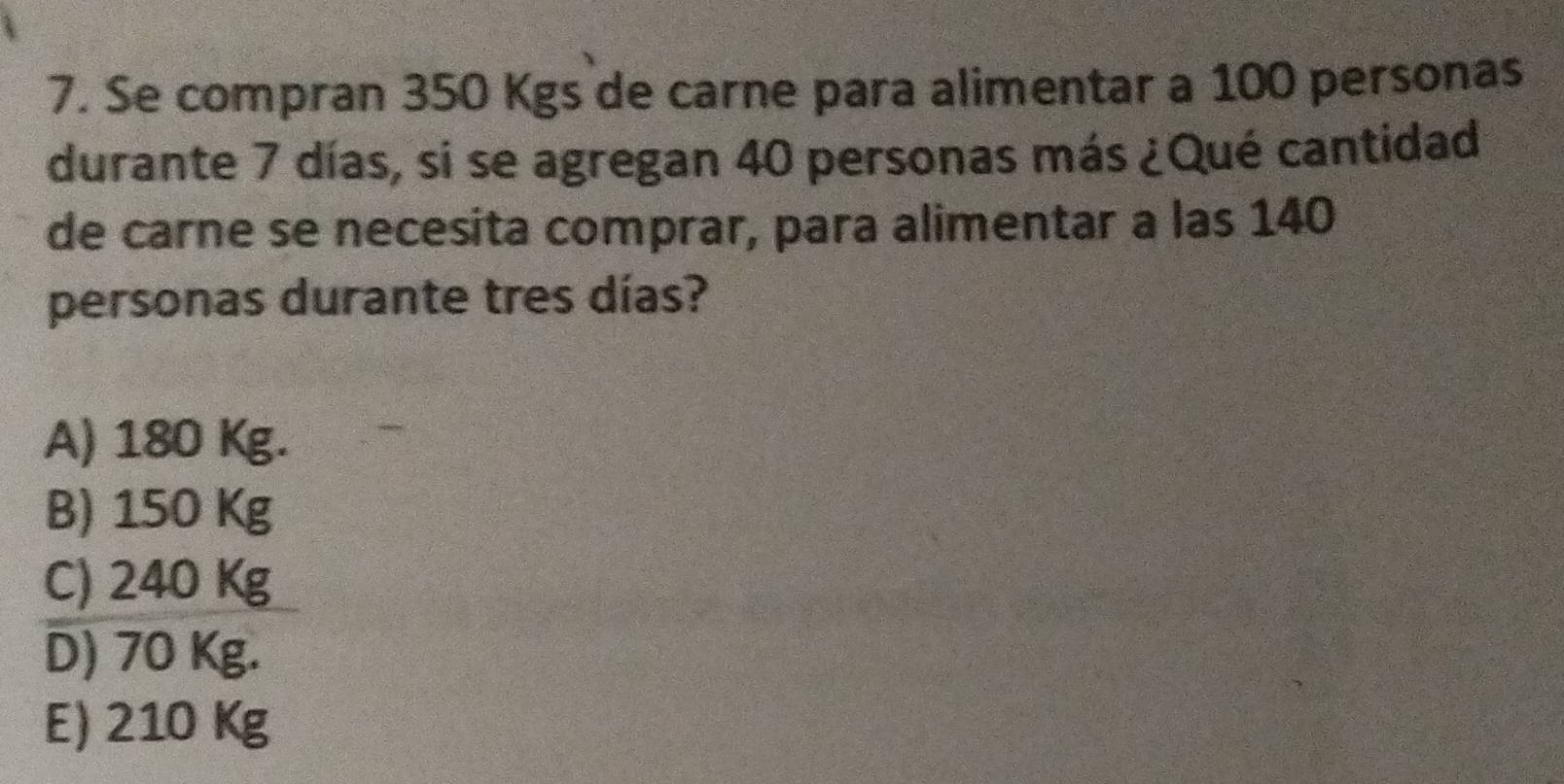 Se compran 350 Kgs de carne para alimentar a 100 personas
durante 7 días, si se agregan 40 personas más ¿Qué cantidad
de carne se necesita comprar, para alimentar a las 140
personas durante tres días?
A) 180 Kg.
B) 150 Kg
C) 240 Kg
D) 70 Kg.
E) 210 K