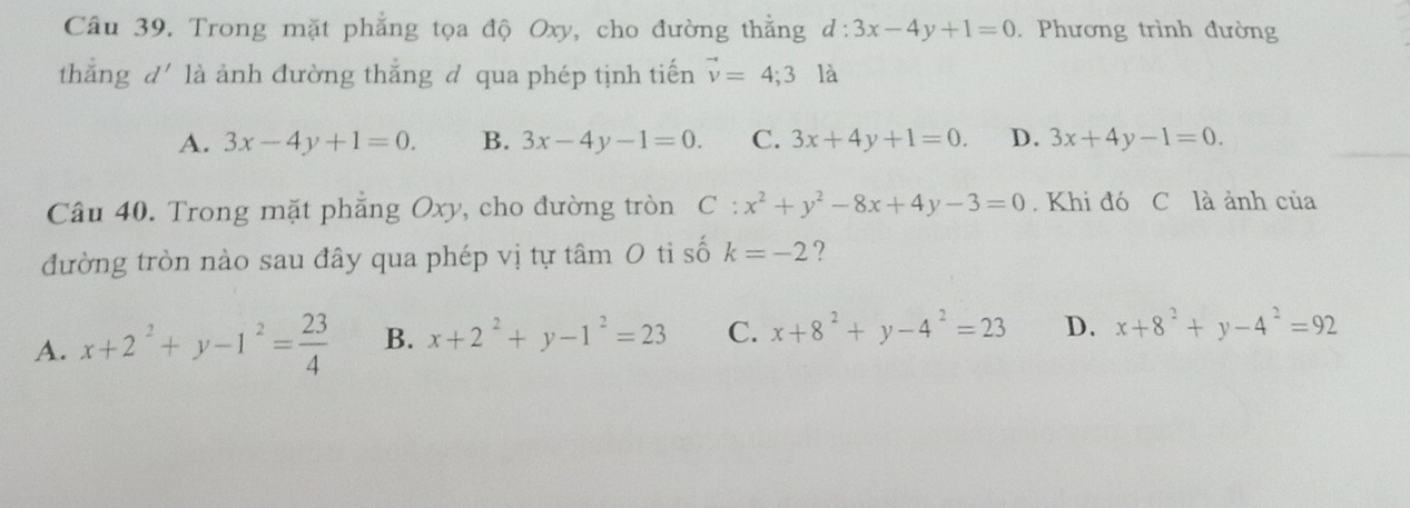 Trong mặt phẳng tọa độ Oxy, cho đường thẳng d:3x-4y+1=0. Phương trình đường
thǎng d' là ảnh đường thắng đ qua phép tịnh tiến vector v=4;3la
A. 3x-4y+1=0. B. 3x-4y-1=0. C. 3x+4y+1=0. D. 3x+4y-1=0. 
Câu 40. Trong mặt phẳng Oxy, cho đường tròn C:x^2+y^2-8x+4y-3=0. Khi đó C là ảnh của
đường tròn nào sau đây qua phép vị tự tâm 0 tỉ số k=-2 ?
A. x+2^2+y-1^2= 23/4  B. x+2^2+y-1^2=23 C. x+8^2+y-4^2=23 D. x+8^2+y-4^2=92