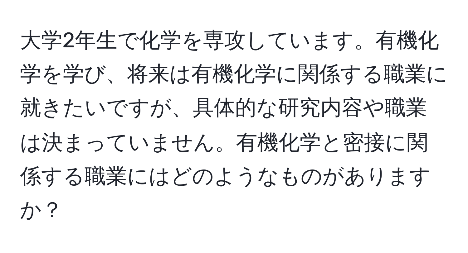 大学2年生で化学を専攻しています。有機化学を学び、将来は有機化学に関係する職業に就きたいですが、具体的な研究内容や職業は決まっていません。有機化学と密接に関係する職業にはどのようなものがありますか？