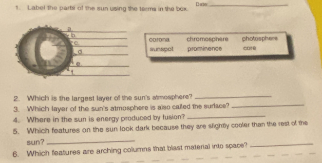 Label the parts of the sun using the terms in the box. Date:_
corona chromosphere
photosphere
sunspot prominence core
_
_
2. Which is the largest layer of the sun's atmosphere?
_
3. Which layer of the sun's atmosphere is also called the surface?
4. Where in the sun is energy produced by fusion?
5. Which features on the sun look dark because they are slightly cooler than the rest of the
sun?_
6. Which features are arching columns that blast material into space?
_