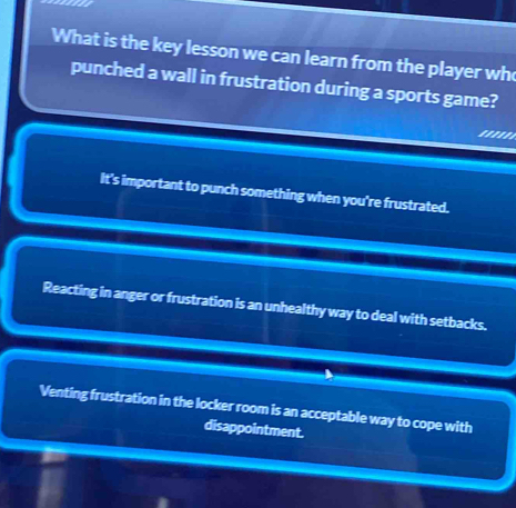 a
What is the key lesson we can learn from the player wh
punched a wall in frustration during a sports game?
'''''
It's important to punch something when you're frustrated.
Reacting in anger or frustration is an unhealthy way to deal with setbacks.
Venting frustration in the locker room is an acceptable way to cope with
disappointment.