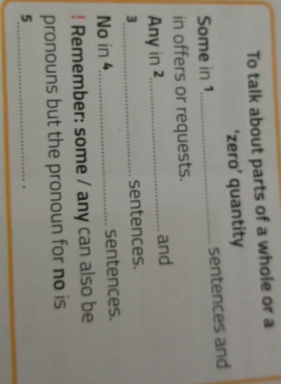 To talk about parts of a whole or a 
‘zero’ quantity 
Some in 1 _ sentences and 
in offers or requests. 
Any in 2,_ and 
_ 3
sentences. 
No in 4 _ sentences. 
! Remember: some / any can also be 
pronouns but the pronoun for no is 
_5 
_