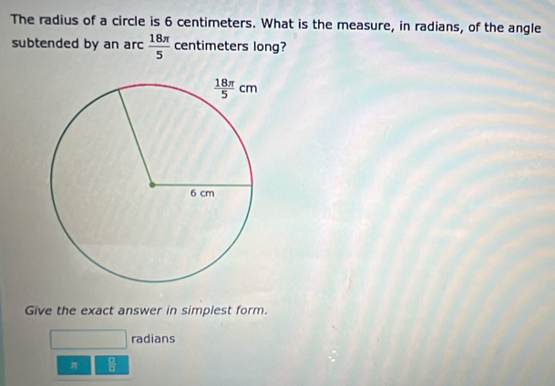 The radius of a circle is 6 centimeters. What is the measure, in radians, of the angle
subtended by an arc  18π /5  centimeters long?
Give the exact answer in simplest form.
radians
π  □ /□  