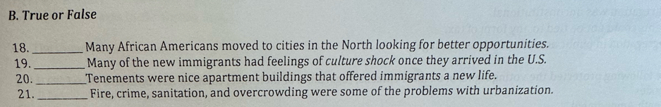 True or False 
18._ Many African Americans moved to cities in the North looking for better opportunities. 
19._ Many of the new immigrants had feelings of culture shock once they arrived in the U.S. 
20._ Tenements were nice apartment buildings that offered immigrants a new life. 
21._ Fire, crime, sanitation, and overcrowding were some of the problems with urbanization.