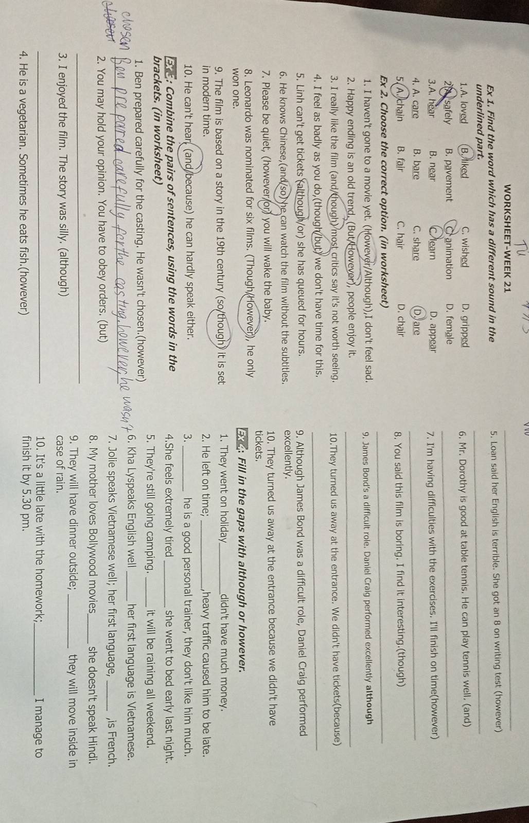 WORKSHEET-WEEK 21
_
Ex 1. Find the word which has a different sound in the 5. Loan said her English is terrible. She got an 8 on writing test (however)
underlined part.
_
1.A. loved B. liked C. wished D. gripped
6. Mr. Dorothy is good at table tennis. He can play tennis well. (and)
2A  safely B. pavement Cranimation D. female_
3.A. hear B. near Clearn D. appear
7. I'm having difficulties with the exercises. I'll finish on time(however)
4. A. care B. bare C. share D. are_
5. A. chain B. fair C. hair D. chair
8. You said this film is boring. I find it interesting.(though)
Ex 2. Choose the correct option. (in worksheet)_
1. I haven't gone to a movie yet. (However/Although),I don't feel sad. 9. James Bond's a difficult role. Daniel Craig performed excellently although
2. Happy ending is an old trend. (But/However), people enjoy it._
3. I really like the film (and/though) most critics say it's not worth seeing. 10.They turned us away at the entrance. We didn't have tickets(because)
4. I feel as badly as you do,(though but) we don't have time for this._
5. Linh can't get tickets (although/or) she has queued for hours. 9. Although James Bond was a difficult role, Daniel Craig performed
6. He knows Chinese,(and so) he can watch the film without the subtitles. excellently.
7. Please be quiet, (however or) you will wake the baby. tickets. 10. They turned us away at the entrance because we didn't have
8. Leonardo was nominated for six films. (Though/However), he only
won one.
a: Fill in the gaps with although or however.
9. The film is based on a story in the 19th century (so/though) it is set 1. They went on holiday_ didn't have much money.
in modern time. 2. He left on time; _,heavy traffic caused him to be late.
3.
10. He can't hear (and because) he can hardly speak either. _he is a good personal trainer, they don't like him much.
E3 : Combine the pairs of sentences, using the words in the 4.She feels extremely tired _she went to bed early last night.
brackets. (in worksheet)
5. They're still going camping. _it will be raining all weekend.
1. Ben prepared carefully for the casting. He wasn't chosen.(however)
_
6. Kha Lyspeaks English well _her first language is Vietnamese.
7. Jolie speaks Vietnamese well; her first language, _,is French.
2. You may hold your opinion. You have to obey orders. (but)
_
8. My mother loves Bollywood movies_ she doesn't speak Hindi.
9. They will have dinner outside; _they will move inside in
3. I enjoyed the film. The story was silly. (although) case of rain.
_
10. It's a little late with the homework; _I manage to
4. He is a vegetarian. Sometimes he eats fish.(however) finish it by 5.30 pm.