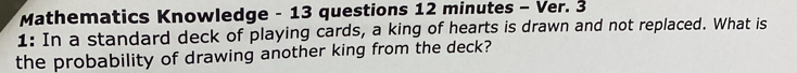 Mathematics Knowledge - 13 questions 12 minutes - Ver. 3 
1: In a standard deck of playing cards, a king of hearts is drawn and not replaced. What is 
the probability of drawing another king from the deck?