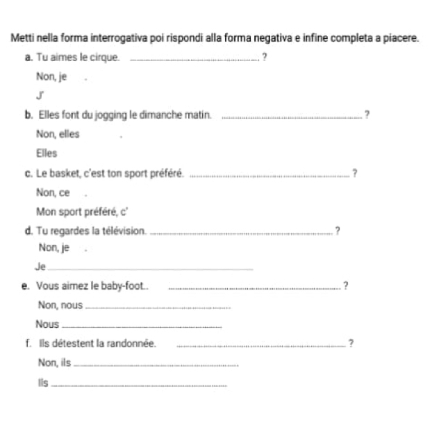 Metti nella forma interrogativa poi rispondi alla forma negativa e infine completa a piacere.
a. Tu aimes le cirque. _?
Non, je
J
b. Elles font du jogging le dimanche matin._
?
Non, elles
Elles
c. Le basket, c'est ton sport préféré. _?
Non, ce
Mon sport préféré, c'
d. Tu regardes la télévision. _ ?
Non, je
Je_
e. Vous aimez le baby-foot.. _?
Non, nous_
Nous_
f. Ils détestent la randonnée. _?
Non, ils_
Iis_