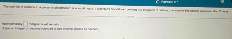 The half-life of caffeine in a person's bloodstream is about 6 hours. If a person's bloodstream contains 140 milligrams of caffeine, how much of that caffeine will remain after 21 hours? 
Approximately □ milligrams will remain. 
(Type an integer or decimal rounded to two decimal places as needed.)