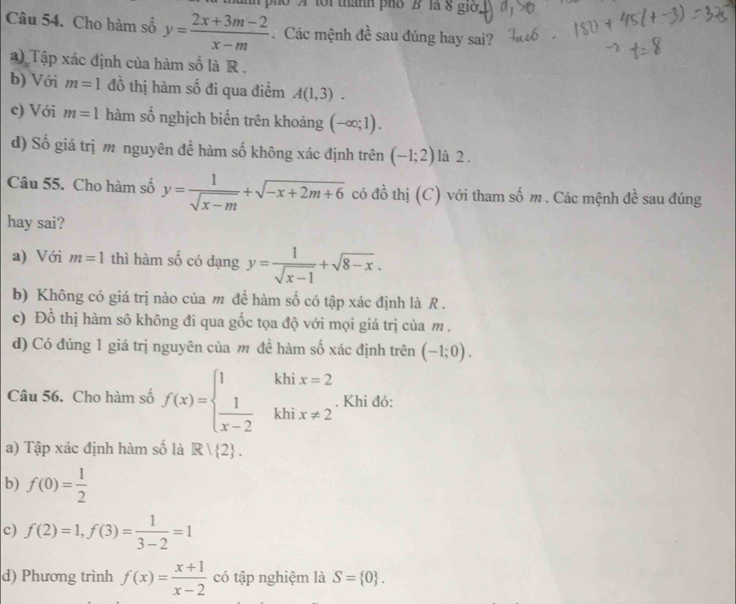 po A tới thành phố "B' là 8 giớ
Câu 54. Cho hàm số y= (2x+3m-2)/x-m  Các mệnh đề sau đúng hay sai?
) Tập xác định của hàm số là R .
b) Với m=1 đồ thị hàm số đi qua điểm A(1,3).
c) Với m=1 hàm số nghịch biến trên khoảng (-∈fty ;1).
d) Số giá trị m nguyên đề hàm số không xác định trên (-1;2) là 2 .
Câu 55. Cho hàm số y= 1/sqrt(x-m) +sqrt(-x+2m+6) có đồ thị (C) với tham số m . Các mệnh đề sau đúng
hay sai?
a) Với m=1 thì hàm số có dạng y= 1/sqrt(x-1) +sqrt(8-x).
b) Không có giá trị nào của m để hàm số có tập xác định là R .
c) Đồ thị hàm sô không đi qua gốc tọa độ với mọi giá trị của m.
d) Có đúng 1 giá trị nguyên của m đề hàm số xác định trên (-1;0). 
Câu 56. Cho hàm số f(x)=beginarrayl 1khix=2  1/x-2 khix!= 2endarray.. Khi đó:
a) Tập xác định hàm số là R| 2. 
b) f(0)= 1/2 
c) f(2)=1,f(3)= 1/3-2 =1
d) Phương trình f(x)= (x+1)/x-2  có tập nghiệm là S= 0.