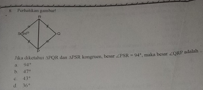 Perhatikan gambar!
Jika diketahui △ PQR dan △ PSR kongruen, besar ∠ PSR=94° , maka besar ∠ QRP adalah ..
a. 94°
b. 47°
c. 43°
d. 36°