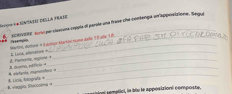 Sezione 4 ● SINTASSI DELLA FRASE 
6. SCRIVERE Scrivi per ciascuna coppia di parole una frase che contenga un’apposizione. Segui 
_ 
l'esempio. 
Martini, dottore → Il dottor Martini riceve dalle 15 alle 18. 
1. Luca, allenatore →_ 
2. Piemonte, regione →_ 
3. duomo, edificio →_ 
4. elefante, mammifero → 
5. Licia, fotografa → 
6. viaggio, Stoccolma → 
_ 
nrizioni semplici, in blu le apposizioni composte.