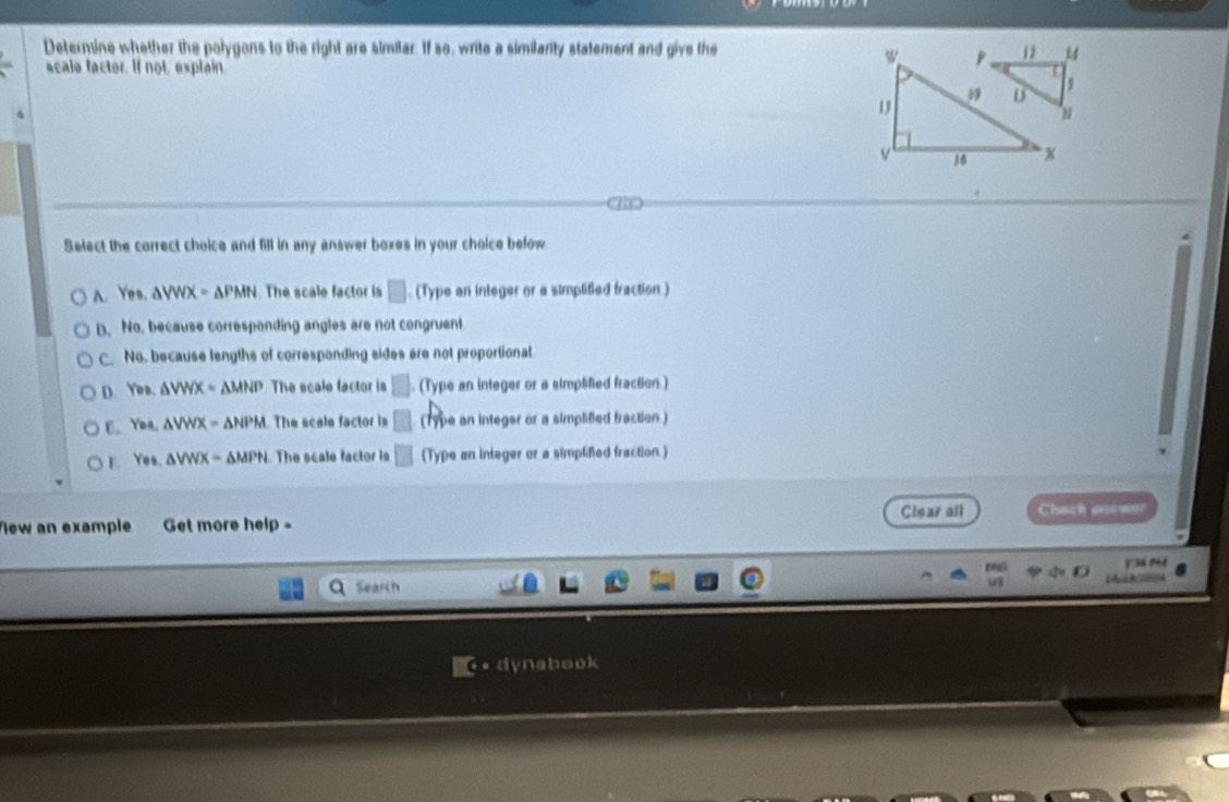 Determine whether the polygons to the right are similar. If so, write a similanity statement and give the
acale facter. If not, explain
Select the correct choice and fill in any answer boxes in your choice below
A. Yes. △ VWX=△ PMN The scale factor is □ (Type an integer or a simplified fraction )
D. No, because corresponding angles are not congruent.
C. No. because lengths of corresponding sides are not proportional
D. YOB. △ VWX=△ MNP The scale factor is □ (Type an integer or a simplifed fraction.)
E. Yea, △ VWX=△ NPM The scale factor is □ (1ype an integer or a simplifed traction.)
Yes. △ VWX=△ MPN. The scale factor is □ (T_ e an integer or a simplified fraction )
Vew an example Get more help = Clear all Check o w
á P
Search 
6 • dynabook