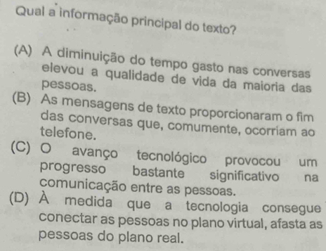 Qual a informação principal do texto?
(A) A diminuição do tempo gasto nas conversas
elevou a qualidade de vida da maioria das
pessoas.
(B) As mensagens de texto proporcionaram o fim
das conversas que, comumente, ocorriam ao
telefone.
(C) O avanço tecnológico provocou um
progresso bastante significativo na
comunicação entre as pessoas.
(D) À medida que a tecnologia consegue
conectar as pessoas no plano virtual, afasta as
pessoas do plano real.