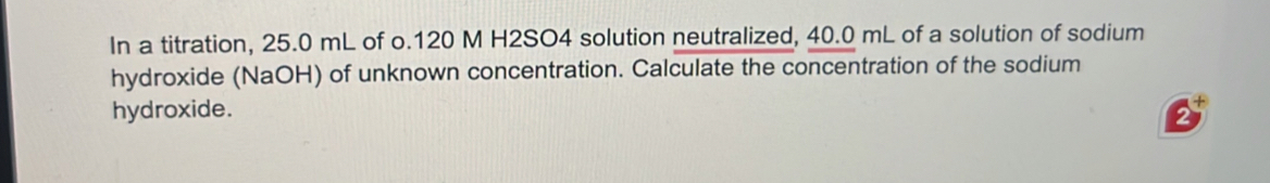 In a titration, 25.0 mL of o.120 M H2SO4 solution neutralized, 40.0 mL of a solution of sodium 
hydroxide (NaOH) of unknown concentration. Calculate the concentration of the sodium 
hydroxide.