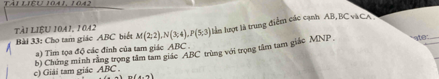 Tài LIÊU 1041, 1042
TÀI LIệU 10A1, 1042 M(2;2), N(3;4), P(5;3) lần lượt là trung điểm các cạnh AB, BC vàCA 
Bài 33: Cho tam giác ABC biết 
a) Tìm tọa độ các đỉnh của tam giác ABC. 
b) Chứng minh rằng trọng tâm tam giác ABC trùng với trọng tâm tam giác MNP. ate:_ 
c) Giải tam giác ABC.
n(4,2)