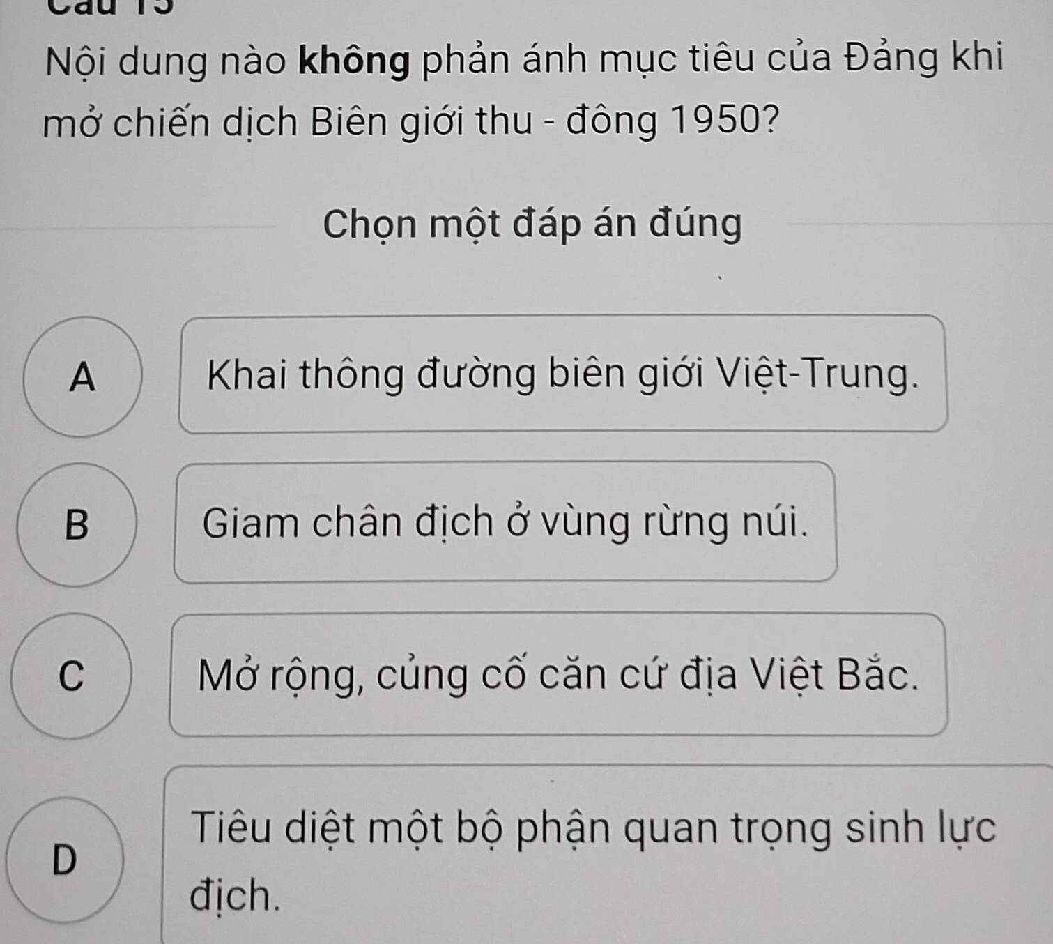 Nội dung nào không phản ánh mục tiêu của Đảng khi
mở chiến dịch Biên giới thu - đông 1950?
Chọn một đáp án đúng
A Khai thông đường biên giới Việt-Trung.
B Giam chân địch ở vùng rừng núi.
C Mở rộng, củng cố căn cứ địa Việt Bắc.
Tiêu diệt một bộ phận quan trọng sinh lực
D
địch.