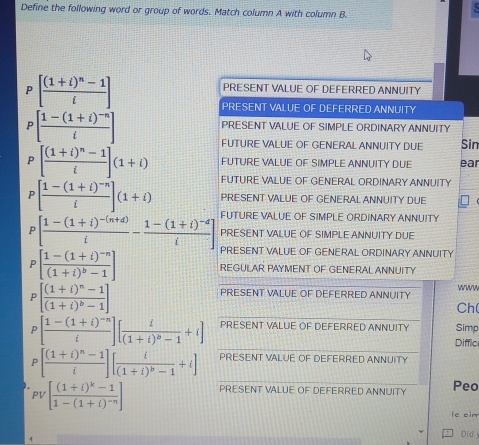 Define the following word or group of words. Match column A with column B. 
P [frac (1+i)^n-1i]
PRESENT VALUE OF DEFERRED ANNUITY 
PRESENT VALUE OF DEFERRED ANNUITY 
P [frac 1-(1+i)^-ni]
PRESENT VALUE OF SIMPLE ORDINARY ANNUITY 
FUTURE VALUE OF GENERAL ANNUITY DUE Sin 
FUTURE VALUE OF SIMPLE ANNUITY DUE ear 
P [frac (1+i)^n-1i](1+i) FUTURE VALUE OF GENERAL ORDINARY ANNUITY
[frac 1-(1+i)^-ni](1+i) PRESENT VALUE OF GENERAL ANNUITY DUE 
P [frac 1-(1+i)^-(n+d)i-frac 1-(1+i)^-di] FUTURE VALUE OF SIMPLE ORDINARY ANNUITY 
PRESENT VALUE OF SIMPLE ANNUITY DUE 
PRESENT VALUE OF GENERAL ORDINARY ANNUITY 
P [frac 1-(1+i)^-n(1+i)^b-1] REGULAR PAYMENT OF GENERAL ANNUITY 
P [frac (1+i)^n-1(1+i)^b-1]
PRESENT VALUE OF DEFERRED ANNUITY www 
Ch( 
P [frac 1-(1+i)^-ni][frac i(1+i)^b-1+i] PRESENT VALUE OF DEFERRED ANNUITY Simp 
Diffic
P [frac (1+i)^n-1i][frac i(1+i)^b-1+i] PRESENT VALUE OF DEFERRED ANNUITY 
PV [frac (1+i)^k-11-(1+i)^-n] PRESENT VALUE OF DEFERRED ANNUITY Peo 
ie cir 
Did