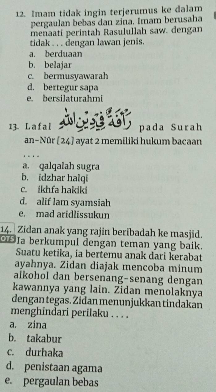 Imam tidak ingin terjerumus ke dalam
pergaulan bebas dan zina. Imam berusaha
menaati perintah Rasulullah saw. dengan
tidak . . . dengan lawan jenis.
a. berduaan
b. belajar
c. bermusyawarah
d. bertegur sapa
e. bersilaturahmi
13. La f a l A pada Surah
an−Nūr [24] ayat 2 memiliki hukum bacaan
.
a. qalqalah sugra
b. idzhar halqi
c. ikhfa hakiki
d. alif lam syamsiah
e. mad aridlissukun
14. Zidan anak yang rajin beribadah ke masjid.
Ia berkumpul dengan teman yang baik.
Suatu ketika, ia bertemu anak dari kerabat
ayahnya. Zidan diajak mencoba minum
alkohol dan bersenang-senang dengan
kawannya yang lain. Zidan menolaknya
dengan tegas. Zidan menunjukkan tindakan
menghindari perilaku . . . .
a. zina
b. takabur
c. durhaka
d. penistaan agama
e. pergaulan bebas