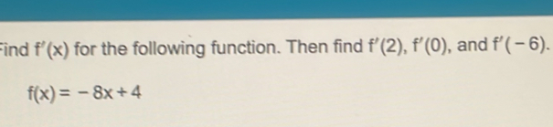 ind f'(x) for the following function. Then find f'(2), f'(0) , and f'(-6).
f(x)=-8x+4