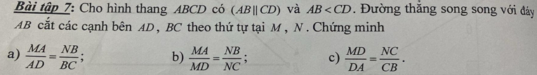 Bài tập 7: Cho hình thang ABCD có (ABparallel CD) và AB Đường thắng song song với đáy
AB cắt các cạnh bên AD , BC theo thứ tự tại M , N. Chứng minh 
a)  MA/AD = NB/BC ;  MA/MD = NB/NC ;  MD/DA = NC/CB . 
b) 
c)