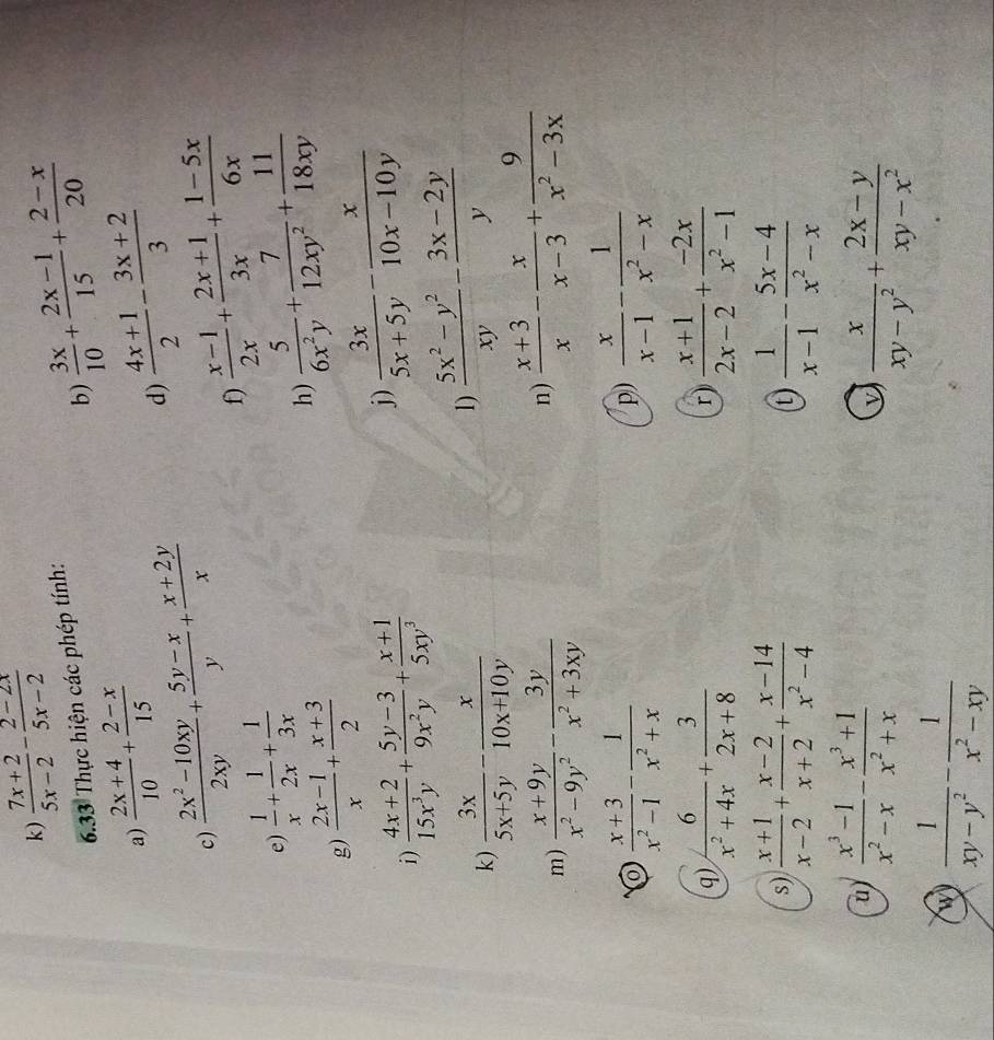  (7x+2)/5x-2 - (2-2x)/5x-2 
b)  3x/10 + (2x-1)/15 + (2-x)/20 
6.33 Thực hiện các phép tính:
a)  (2x+4)/10 + (2-x)/15   (4x+1)/2 - (3x+2)/3 
c)  (2x^2-10xy)/2xy + (5y-x)/y + (x+2y)/x 
d)
f)  (x-1)/2x + (2x+1)/3x + (1-5x)/6x 
e)  1/x + 1/2x + 1/3x 
g)  (2x-1)/x + (x+3)/2 
h)  5/6x^2y + 7/12xy^2 + 11/18xy 
i)  (4x+2)/15x^3y + (5y-3)/9x^2y + (x+1)/5xy^3 
j)  3x/5x+5y - x/10x-10y 
k)  3x/5x+5y - x/10x+10y 
1)  (5x^2-y^2)/xy - (3x-2y)/y 
m)  (x+9y)/x^2-9y^2 - 3y/x^2+3xy 
n)  (x+3)/x - x/x-3 + 9/x^2-3x 
O  (x+3)/x^2-1 - 1/x^2+x 
p)  x/x-1 - 1/x^2-x 
q)  6/x^2+4x + 3/2x+8   (x+1)/2x-2 + (-2x)/x^2-1 
r)
s)  (x+1)/x-2 + (x-2)/x+2 + (x-14)/x^2-4  (t)  1/x-1 - (5x-4)/x^2-x 
u)  (x^3-1)/x^2-x - (x^3+1)/x^2+x  v  x/xy-y^2 + (2x-y)/xy-x^2 
 1/xy-y^2 - 1/x^2-xy 