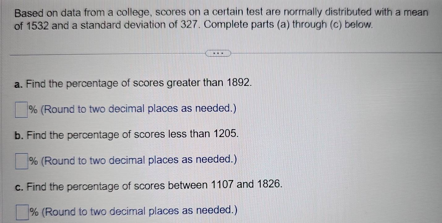 Based on data from a college, scores on a certain test are normally distributed with a mean 
of 1532 and a standard deviation of 327. Complete parts (a) through (c) below. 
a. Find the percentage of scores greater than 1892. 
% (Round to two decimal places as needed.) 
b. Find the percentage of scores less than 1205. 
% (Round to two decimal places as needed.) 
c. Find the percentage of scores between 1107 and 1826.
% (Round to two decimal places as needed.)