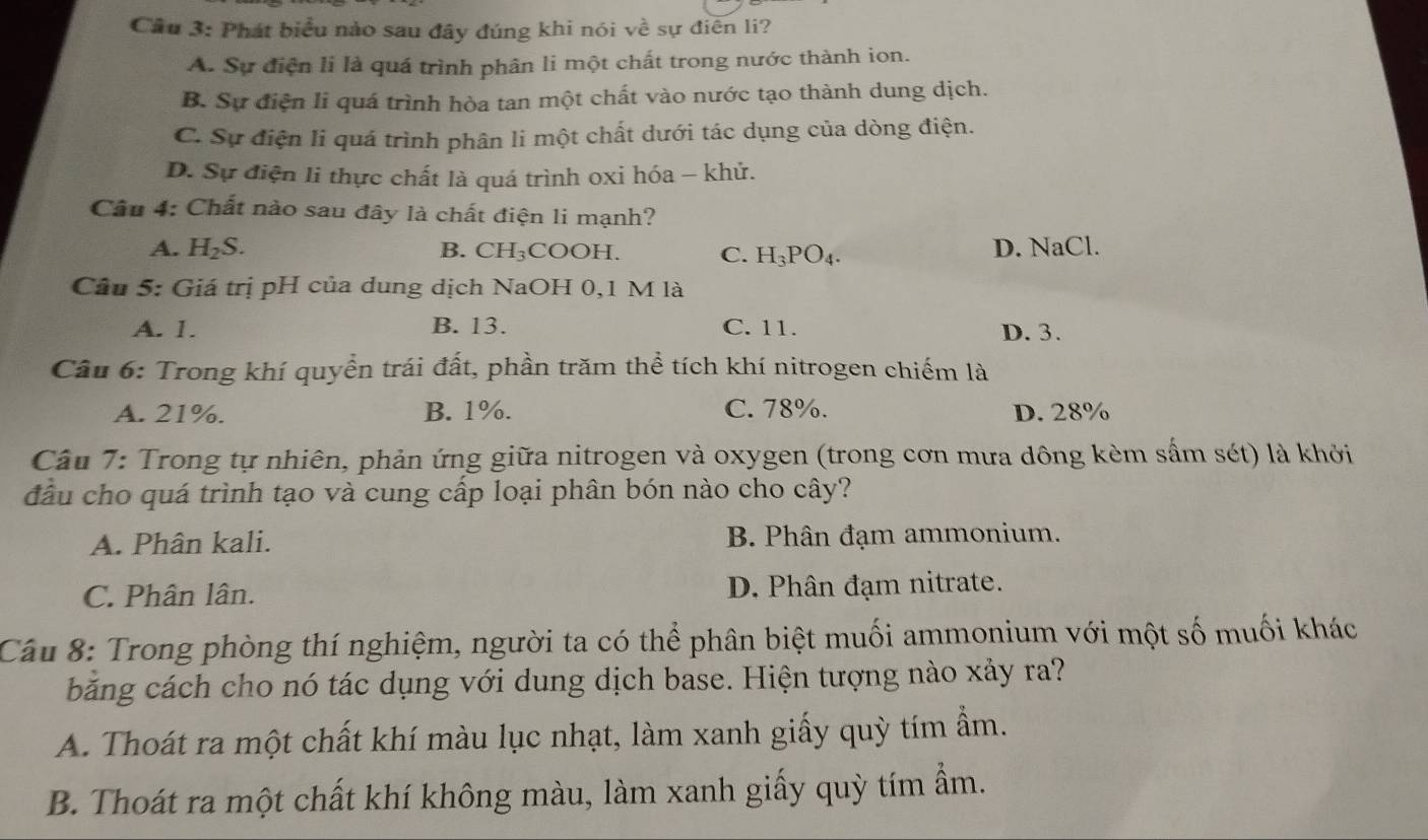 Cầu 3: Phát biểu nào sau đây đúng khi nói về sự điễn li?
A. Sự điện li là quá trình phân li một chất trong nước thành ion.
B. Sự điện li quá trình hòa tan một chất vào nước tạo thành dung dịch.
C. Sự điện li quá trình phân li một chất dưới tác dụng của dòng điện.
D. Sự điện li thực chất là quá trình oxi hóa - khử.
Cầu 4: Chất nào sau đây là chất điện li mạnh?
A. H_2S. B. CH_3 COOH. C. H_3PO_4. D. NaCl.
Câu 5: Giá trị pH của dung dịch NaOH 0,1 M là
A. 1. B. 13. C. 11. D. 3.
Câu 6: Trong khí quyển trái đất, phần trăm thể tích khí nitrogen chiếm là
A. 21%. B. 1%. C. 78%. D. 28%
Cầu 7: Trong tự nhiên, phản ứng giữa nitrogen và oxygen (trong cơn mưa dông kèm sấm sét) là khởi
đầu cho quá trình tạo và cung cấp loại phân bón nào cho cây?
A. Phân kali. B. Phân đạm ammonium.
C. Phân lân. D. Phân đạm nitrate.
Câu 8: Trong phòng thí nghiệm, người ta có thể phân biệt muối ammonium với một số muối khác
băng cách cho nó tác dụng với dung dịch base. Hiện tượng nào xảy ra?
A. Thoát ra một chất khí màu lục nhạt, làm xanh giấy quỳ tím ẩm.
B. Thoát ra một chất khí không màu, làm xanh giấy quỳ tím ẩm.