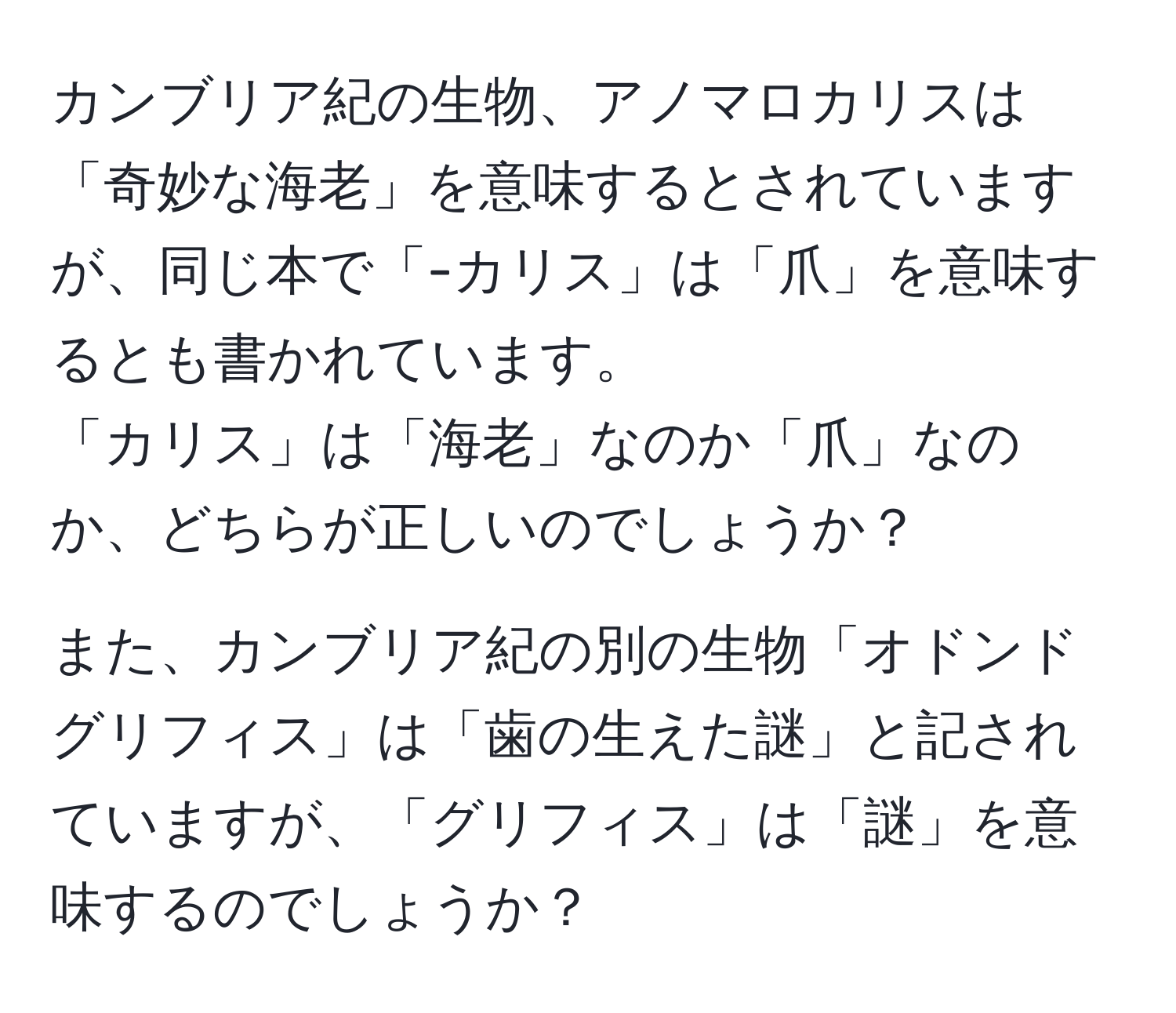 カンブリア紀の生物、アノマロカリスは「奇妙な海老」を意味するとされていますが、同じ本で「-カリス」は「爪」を意味するとも書かれています。  
「カリス」は「海老」なのか「爪」なのか、どちらが正しいのでしょうか？  
  
また、カンブリア紀の別の生物「オドンドグリフィス」は「歯の生えた謎」と記されていますが、「グリフィス」は「謎」を意味するのでしょうか？