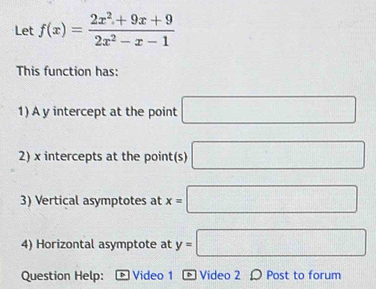 Let f(x)= (2x^2+9x+9)/2x^2-x-1 
This function has: 
1) A y intercept at the point □
2) x intercepts at the point(s) □
3) Vertical asymptotes at x=□
4) Horizontal asymptote at y=□
Question Help: * Video 1 - Video 2 Ω Post to forum