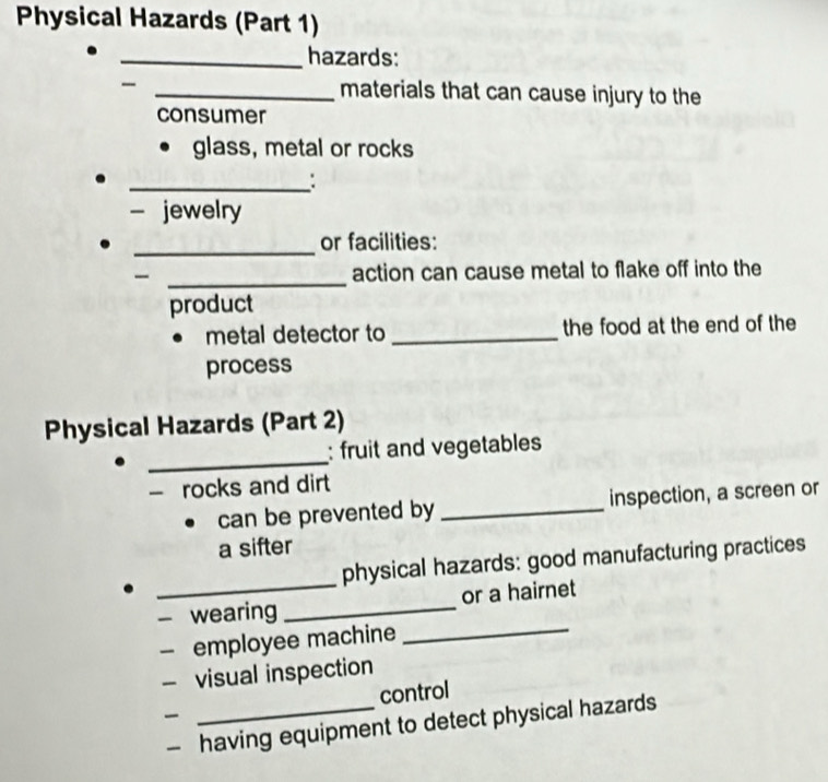 Physical Hazards (Part 1) 
_hazards: 
_materials that can cause injury to the 
consumer 
glass, metal or rocks 
_: 
- jewelry 
_ 
or facilities: 
_ 
action can cause metal to flake off into the 
product 
metal detector to_ the food at the end of the 
process 
Physical Hazards (Part 2) 
_ 
: fruit and vegetables 
- rocks and dirt 
can be prevented by_ inspection, a screen or 
a sifter 
_ 
physical hazards: good manufacturing practices 
- wearing _or a hairnet 
employee machine 
_ 
- visual inspection 
_control 
having equipment to detect physical hazards