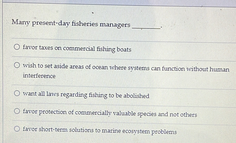 Many present-day fisheries managers _.
favor taxes on commercial fishing boats
wish to set aside areas of ocean where systems can function without human
interference
want all laws regarding fishing to be abolished
favor protection of commercially valuable species and not others
favor short-term solutions to marine ecosystem problems