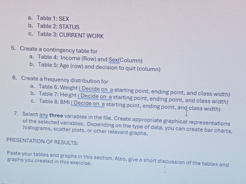 Table 1: SEX 
b. Table 2: STATUS 
c. Table 3: CURRENT WORK 
5. Create a contingency table for 
a. Table 4: Income (Row) and Sex(Column) 
b. Table 5: Age (row) and decision to quit (column) 
6. Create a frequency distribution for 
a. Table 6: Weight ( Decide on a starting point, ending point, and class width) 
b. Table 7: Height ( Decide on a starting point, ending point, and class width) 
c. Table 8: BMI ( Decide on a starting point, ending point, and class width) 
7. Select any three variables in the file. Create appropriate graphical representations 
of the selected variables. Depending on the type of data, you can create bar charts, 
histograms, scatter plots, or other relevant graphs. 
PRESENTATION OF RESULTS: 
Paste your tables and graphs in this section. Also, give a short discussion of the tables and 
graphs you created in this exercise.