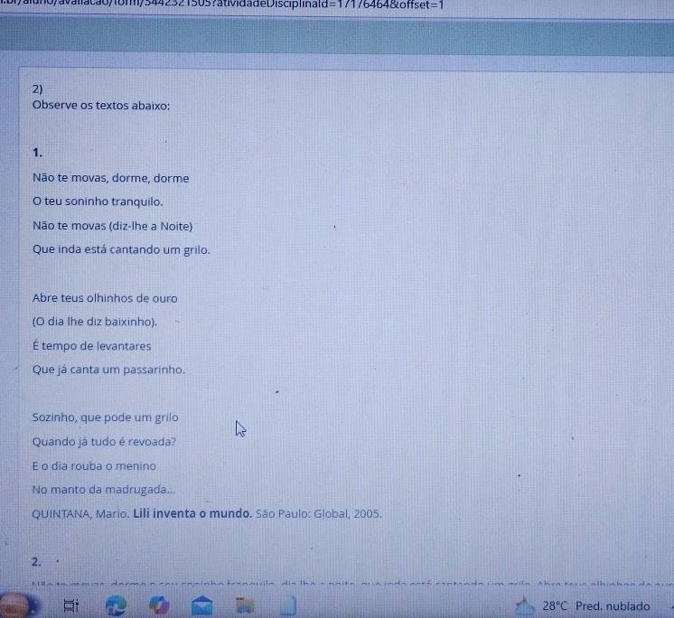 aluno/avaliacão/form/5442321505?atividadeDisciplina=d =17176464&offset =1 
2) 
Observe os textos abaixo: 
1. 
Não te movas, dorme, dorme 
O teu soninho tranquilo. 
Não te movas (diz-lhe a Noite) 
Que inda está cantando um grilo. 
Abre teus olhinhos de ouro 
(O dia lhe diz baixinho). 
É tempo de levantares 
Que já canta um passarinho. 
Sozinho, que pode um grilo 
Quando já tudo é revoada? 
E o dia rouba o menino 
No manto da madrugada... 
QUINTANA, Mario. Lili inventa o mundo. São Paulo: Global, 2005. 
2.
28°C Pred. nublado