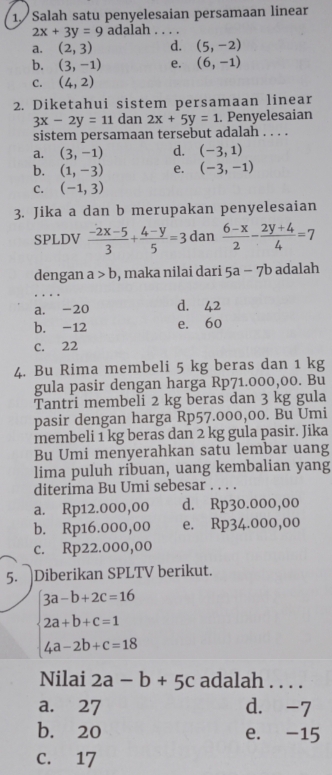 Salah satu penyelesaian persamaan linear
2x+3y=9 adalah_
a. (2,3) d. (5,-2)
b. (3,-1) e. (6,-1)
C. (4,2)
2. Diketahui sistem persamaan linear
3x-2y=11 dan 2x+5y=1. Penyelesaian
sistem persamaan tersebut adalah . . . .
a. (3,-1) d. (-3,1)
b. (1,-3) e. (-3,-1)
C. (-1,3)
3. Jika a dan b merupakan penyelesaian
SPLDV  (-2x-5)/3 + (4-y)/5 =3 dan  (6-x)/2 - (2y+4)/4 =7
dengan a>b , maka nilai dari 5a-7b adalah
a. -20 d. 42
b. -12 e. 60
C. 22
4. Bu Rima membeli 5 kg beras dan 1 kg
gula pasir dengan harga Rp71.000,00. Bu
Tantri membeli 2 kg beras dan 3 kg gula
pasir dengan harga Rp57.000,00. Bu Umi
membeli 1 kg beras dan 2 kg gula pasir. Jika
Bu Umi menyerahkan satu lembar uang
lima puluh ríbuan, uang kembalian yang
diterima Bu Umi sebesar . . . .
a. Rp12.000,00 d. Rp30.000,00
b. Rp16.000,00 e. Rp34.000,00
c. Rp22.000,00
5. Diberikan SPLTV berikut.
beginarrayl 3a-b+2c=16 2a+b+c=1 4a-2b+c=18endarray.
Nilai 2a-b+5c adalah . . . .
a. 27 d. -7
b. 20 e. -15
C. 17